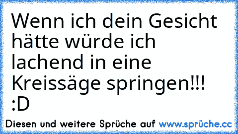 Wenn ich dein Gesicht hätte würde ich lachend in eine Kreissäge springen!!! :D