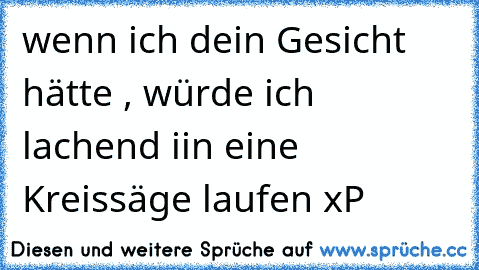 wenn ich dein Gesicht hätte , würde ich lachend iin eine Kreissäge laufen xP