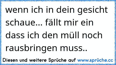 wenn ich in dein gesicht schaue... fällt mir ein dass ich den müll noch rausbringen muss..