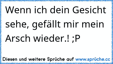 Wenn ich dein Gesicht sehe, gefällt mir mein Arsch wieder.! ;P