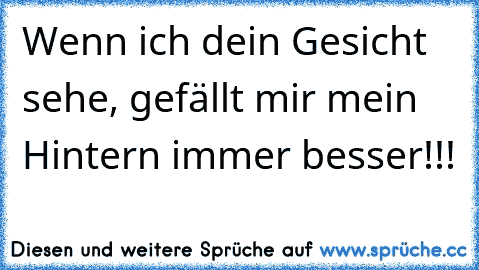 Wenn ich dein Gesicht sehe, gefällt mir mein Hintern immer besser!!!