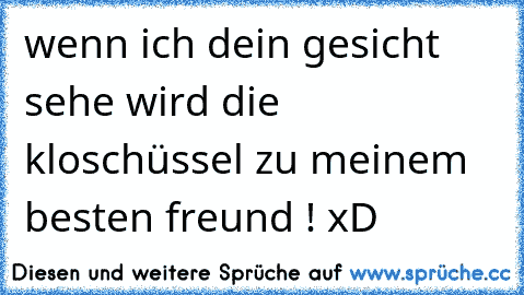 wenn ich dein gesicht sehe wird die kloschüssel zu meinem besten freund ! xD