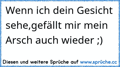 Wenn ich dein Gesicht sehe,gefällt mir mein Arsch auch wieder ;)