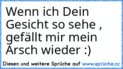 Wenn ich Dein Gesicht so sehe , gefällt mir mein Arsch wieder :)