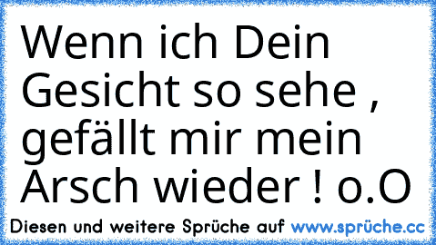 Wenn ich Dein Gesicht so sehe , gefällt mir mein Arsch wieder ! o.O