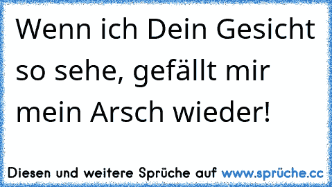 Wenn ich Dein Gesicht so sehe, gefällt mir mein Arsch wieder!