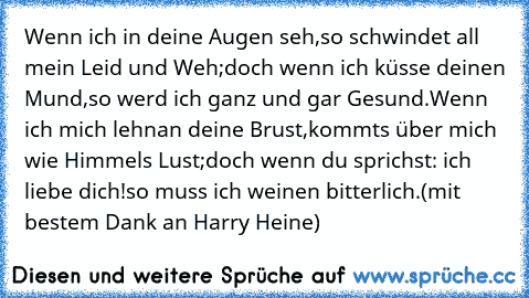 Wenn ich in deine Augen seh,
so schwindet all mein Leid und Weh;
doch wenn ich küsse deinen Mund,
so werd ich ganz und gar Gesund.
Wenn ich mich lehn´an deine Brust,
kommt´s über mich wie Himmels Lust;
doch wenn du sprichst: ich liebe dich!
so muss ich weinen bitterlich.
(mit bestem Dank an Harry Heine)