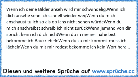 Wenn ich deine Bilder anseh wird mir schwindelig,
Wenn ich dich ansehe sehe ich schnell wieder weg
Wenn du mich anschaust tu ich so als ob ichs nicht sehen würde
Wenn du mich anschreibst schreib ich nicht zurück
Wenn jemand von dir spricht kenn ich dich nicht
Wenn du in meiner nähe bist bekomme ich Baukriebeln
Wenn du zu mir kommst muss ich lächeln
Wenn du mit mir redest bekomme ich kein Wort h...