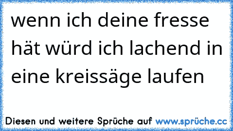 wenn ich deine fresse hät würd ich lachend in eine kreissäge laufen