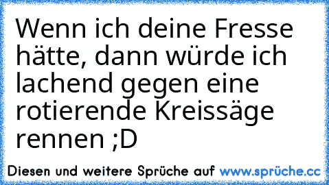 Wenn ich deine Fresse hätte, dann würde ich lachend gegen eine rotierende Kreissäge rennen ;D