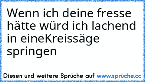 Wenn ich deine fresse hätte würd ich lachend in eine
Kreissäge springen