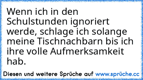 Wenn ich in den Schulstunden ignoriert werde, schlage ich solange meine Tischnachbarn bis ich ihre volle Aufmerksamkeit hab.