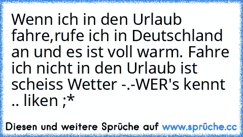 Wenn ich in den Urlaub fahre,rufe ich in Deutschland an und es ist voll warm. Fahre ich nicht in den Urlaub ist scheiss Wetter -.-
WER's kennt .. liken ;*