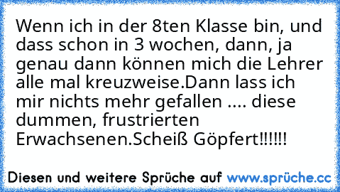 Wenn ich in der 8ten Klasse bin, und dass schon in 3 wochen, dann, ja genau dann können mich die Lehrer alle mal kreuzweise.
Dann lass ich mir nichts mehr gefallen .... diese dummen, frustrierten Erwachsenen.
Scheiß Göpfert!!!!!!