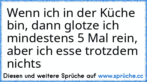 Wenn ich in der Küche bin, dann glotze ich mindestens 5 Mal rein, aber ich esse trotzdem nichts