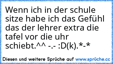 Wenn ich in der schule sitze habe ich das Gefühl das der lehrer extra die tafel vor die uhr schiebt.^^ -.- :D
(k).*-*