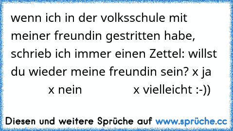 wenn ich in der volksschule mit meiner freundin gestritten habe, schrieb ich immer einen Zettel: willst du wieder meine freundin sein? x ja
               x nein
               x vielleicht 
:-))