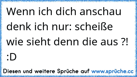 Wenn ich dich anschau denk ich nur: scheiße wie sieht denn die aus ?! :D