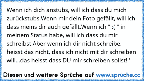 Wenn ich dich anstubs, will ich dass du mich zurückstubs.
Wenn mir dein Foto gefällt, will ich dass meins dir auch gefällt.
Wenn ich " ;( " in meinem Status habe, will ich dass du mir schreibst.
Aber wenn ich dir nicht schreibe, heisst das nicht, dass ich nicht mit dir schreiben will...das heisst dass DU mir schreiben sollst! ♥'