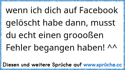 wenn ich dich auf Facebook gelöscht habe dann, musst du echt einen groooßen Fehler begangen haben! ^^