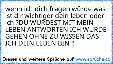 wenn ich dich fragen würde was ist dir wichtiger dein leben oder ich ?
DU WÜRDEST MIT MEIN LEBEN ANTWORTEN ICH WÜRDE GEHEN OHNE ZU WISSEN DAS ICH DEIN LEBEN BIN !!