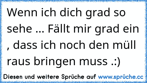 Wenn ich dich grad so sehe ... Fällt mir grad ein , dass ich noch den müll raus bringen muss .:)