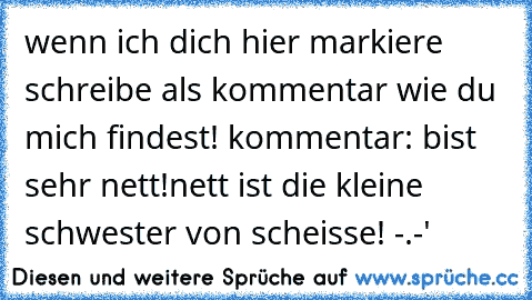 wenn ich dich hier markiere schreibe als kommentar wie du mich findest! kommentar: bist sehr nett!
nett ist die kleine schwester von scheisse! -.-'