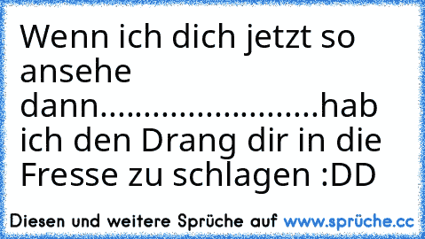 Wenn ich dich jetzt so ansehe dann............
.............hab ich den Drang dir in die Fresse zu schlagen :DD