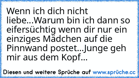 Wenn ich dich nicht liebe...
Warum bin ich dann so eifersüchtig wenn dir nur ein einziges Mädchen auf die Pinnwand postet...
Junge geh mir aus dem Kopf...