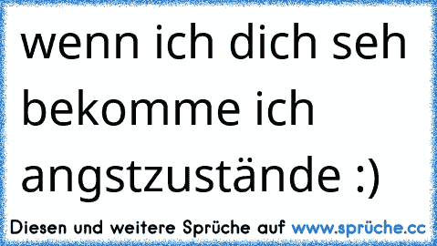 wenn ich dich seh bekomme ich angstzustände :)