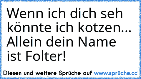 Wenn ich dich seh könnte ich kotzen... Allein dein Name ist Folter!