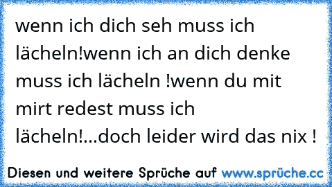 wenn ich dich seh muss ich lächeln!
wenn ich an dich denke muss ich lächeln !
wenn du mit mirt redest muss ich lächeln!
...
doch leider wird das nix !