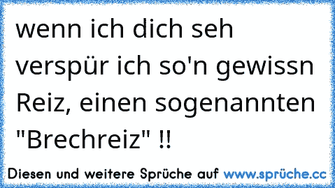 wenn ich dich seh verspür ich so'n gewissn Reiz, einen sogenannten "Brechreiz" !!