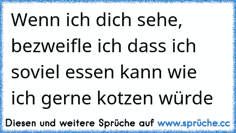 Wenn ich dich sehe, bezweifle ich dass ich soviel essen kann wie ich gerne kotzen würde ☺