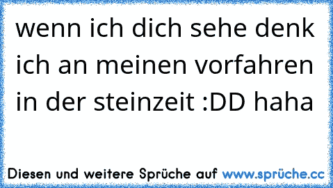 wenn ich dich sehe denk ich an meinen vorfahren in der steinzeit :DD haha