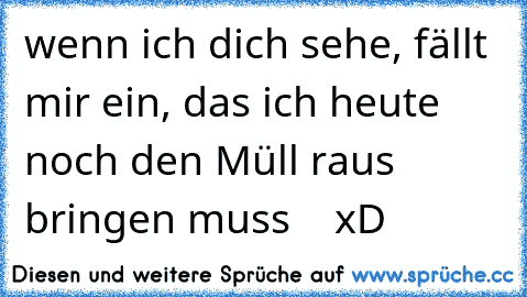 wenn ich dich sehe, fällt mir ein, das ich heute noch den Müll raus bringen muss    xD