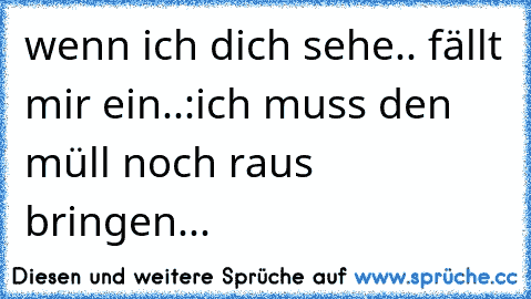 wenn ich dich sehe.. fällt mir ein..:
ich muss den müll noch raus bringen...