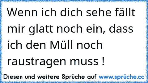 Wenn ich dich sehe fällt mir glatt noch ein, dass ich den Müll noch raustragen muss !