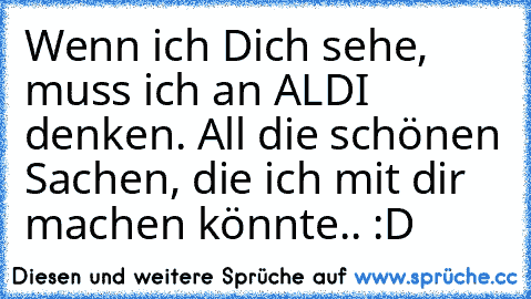 Wenn ich Dich sehe, muss ich an ALDI denken. All die schönen Sachen, die ich mit dir machen könnte.. :D