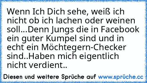 Wenn Ich Dich sehe, weiß ich nicht ob ich lachen oder weinen soll...
Denn Jungs die in Facebook ein guter Kumpel sind und in echt ein Möchtegern-Checker sind..
Haben mich eigentlich nicht verdient..