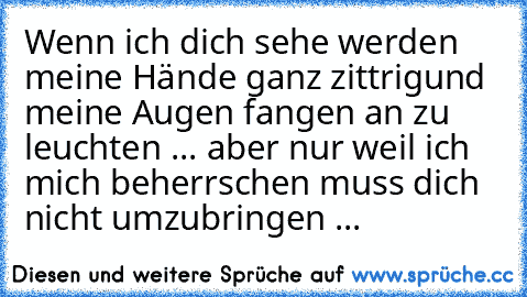 Wenn ich dich sehe werden meine Hände ganz zittrigund meine Augen fangen an zu leuchten ... aber nur weil ich mich beherrschen muss dich nicht umzubringen ...