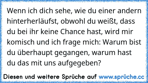 Wenn ich dich sehe, wie du einer andern hinterherläufst, obwohl du weißt, dass du bei ihr keine Chance hast, wird mir komisch und ich frage mich: Warum bist du überhaupt gegangen, warum hast du das mit uns aufgegeben?