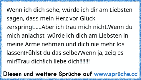 Wenn ich dich sehe, würde ich dir am Liebsten sagen, dass mein Herz vor Glück zerspringt.....
Aber ich trau mich nicht.
Wenn du mich anlachst, würde ich dich am Liebsten in meine Arme nehmen und dich nie mehr los lassen!
Fühlst du das selbe?
Wenn ja, zeig es mir!
Trau dich!
ich liebe dich!!!!!!!