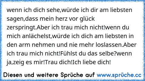 wenn ich dich sehe,
würde ich dir am liebsten sagen,
dass mein herz vor glück zerspringt.
Aber ich trau mich nicht!
wenn du mich anlächelst,
würde ich dich am liebsten in den arm nehmen und nie mehr loslassen.
Aber ich trau mich nicht!
Fühlst du das selbe?
wenn ja,zeig es mir!
Trau dich!
Ich liebe dich!