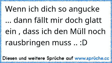 Wenn ich dich so angucke ... dann fällt mir doch glatt ein , dass ich den Müll noch rausbringen muss .. :D