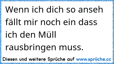 Wenn ich dich so anseh fällt mir noch ein dass ich den Müll rausbringen muss.