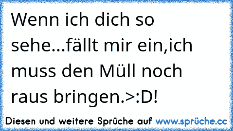 Wenn ich dich so sehe...fällt mir ein,ich muss den Müll noch raus bringen.>:D!