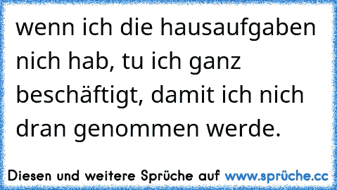 wenn ich die hausaufgaben nich hab, tu ich ganz beschäftigt, damit ich nich dran genommen werde.