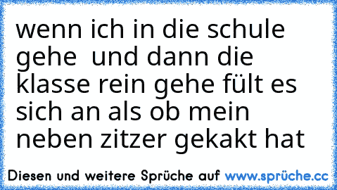 wenn ich in die schule gehe  und dann die klasse rein gehe fült es sich an als ob mein neben zitzer gekakt hat