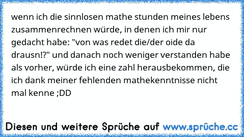 wenn ich die sinnlosen mathe stunden meines lebens zusammenrechnen würde, in denen ich mir nur gedacht habe: "von was redet die/der oide da drausn!?" und danach noch weniger verstanden habe als vorher, würde ich eine zahl herausbekommen, die ich dank meiner fehlenden mathekenntnisse nicht mal kenne ;DD